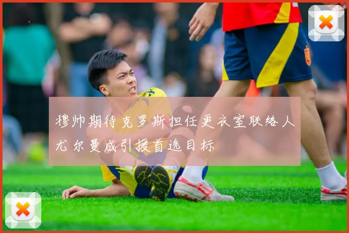 穆帅期待克罗斯担任更衣室联络人尤尔曼成引援首选目标