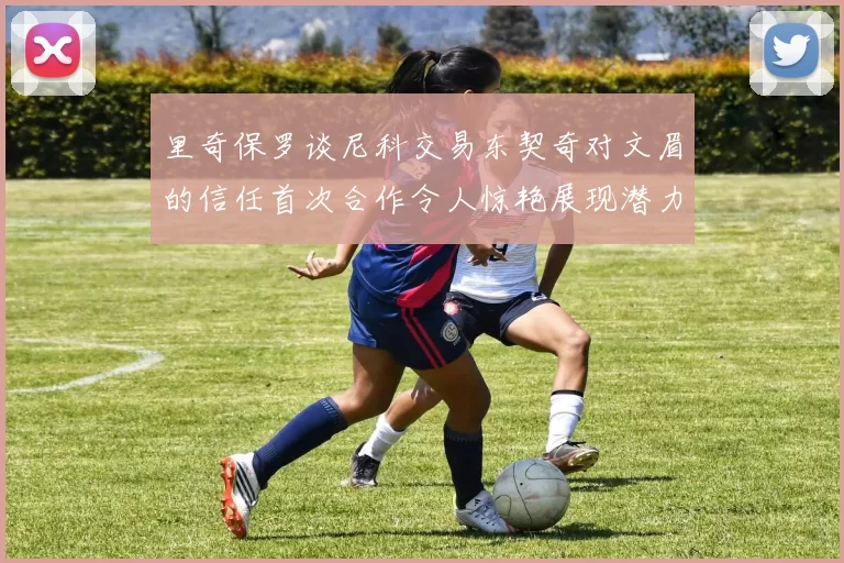 里奇保罗谈尼科交易东契奇对文眉的信任首次合作令人惊艳展现潜力