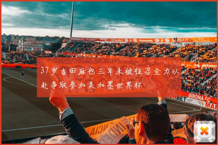37岁吉田麻也三年未被征召全力以赴争取参加美加墨世界杯
